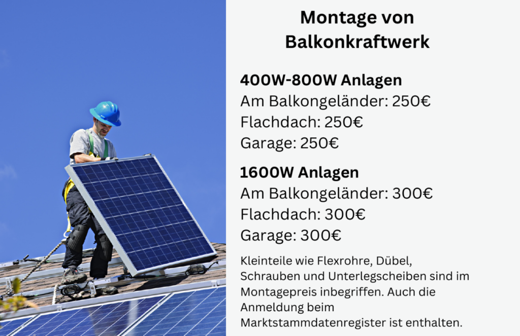 Montage von
Balkonkraftwerk

400W-800W Anlagen
Am Balkongeländer: 250€
Flachdach: 250€
Garage: 250€

1600W Anlagen
Am Balkongeländer: 300€
Flachdach: 300€
Garage: 300€

Kleinteile wie Flexrohre, Dübel,
Schrauben und Unterlegscheiben sind im
Montagepreis inbegriffen. Auch die
Anmeldung beim
Marktstammdatenregister ist enthalten.